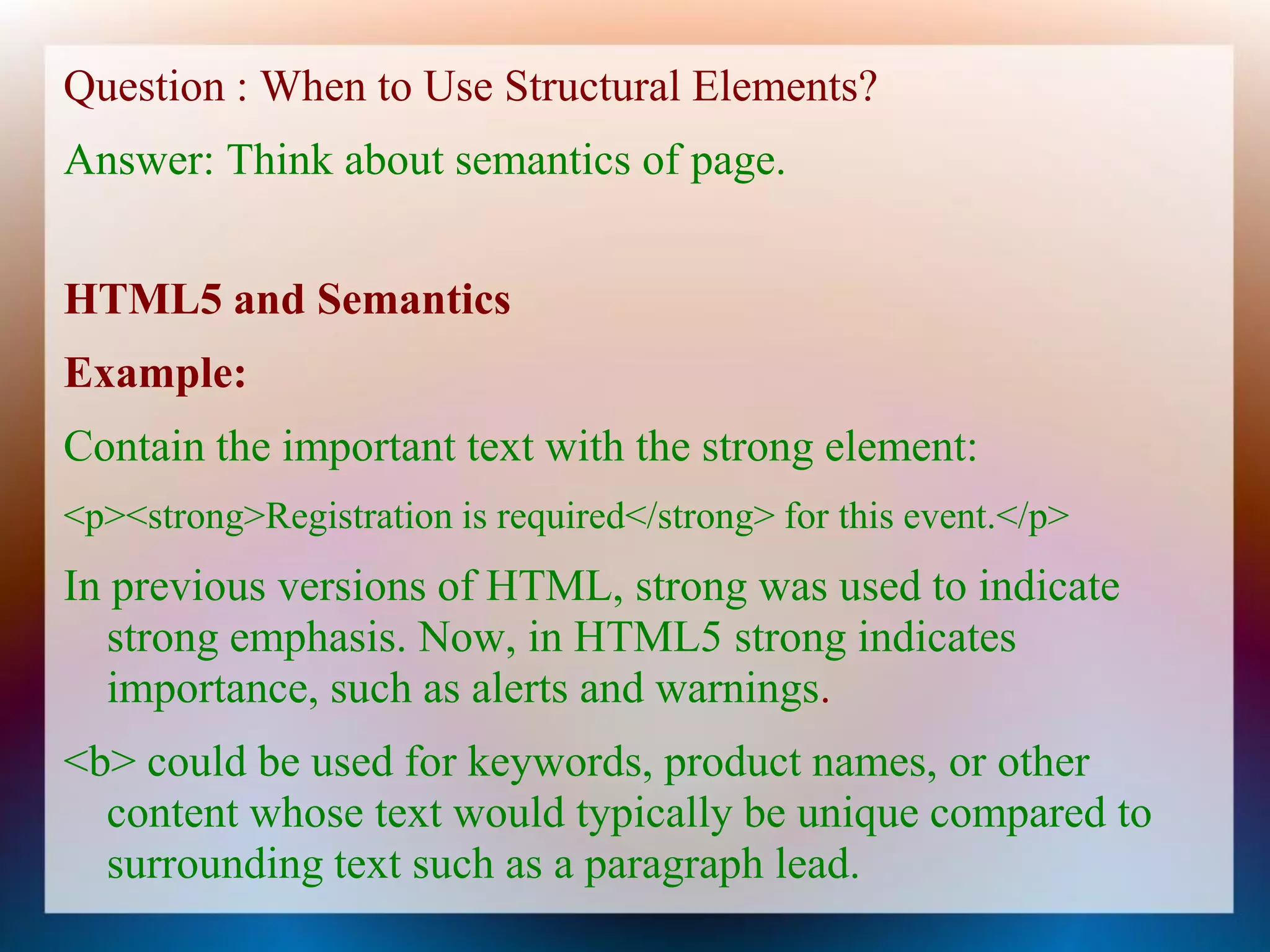 Question : When to Use Structural Elements?
Answer: Think about semantics of page.


HTML5 and Semantics
Example:
Contain the important text with the strong element:
<p><strong>Registration is required</strong> for this event.</p>
In previous versions of HTML, strong was used to indicate
   strong emphasis. Now, in HTML5 strong indicates
   importance, such as alerts and warnings.
<b> could be used for keywords, product names, or other
  content whose text would typically be unique compared to
  surrounding text such as a paragraph lead.
 