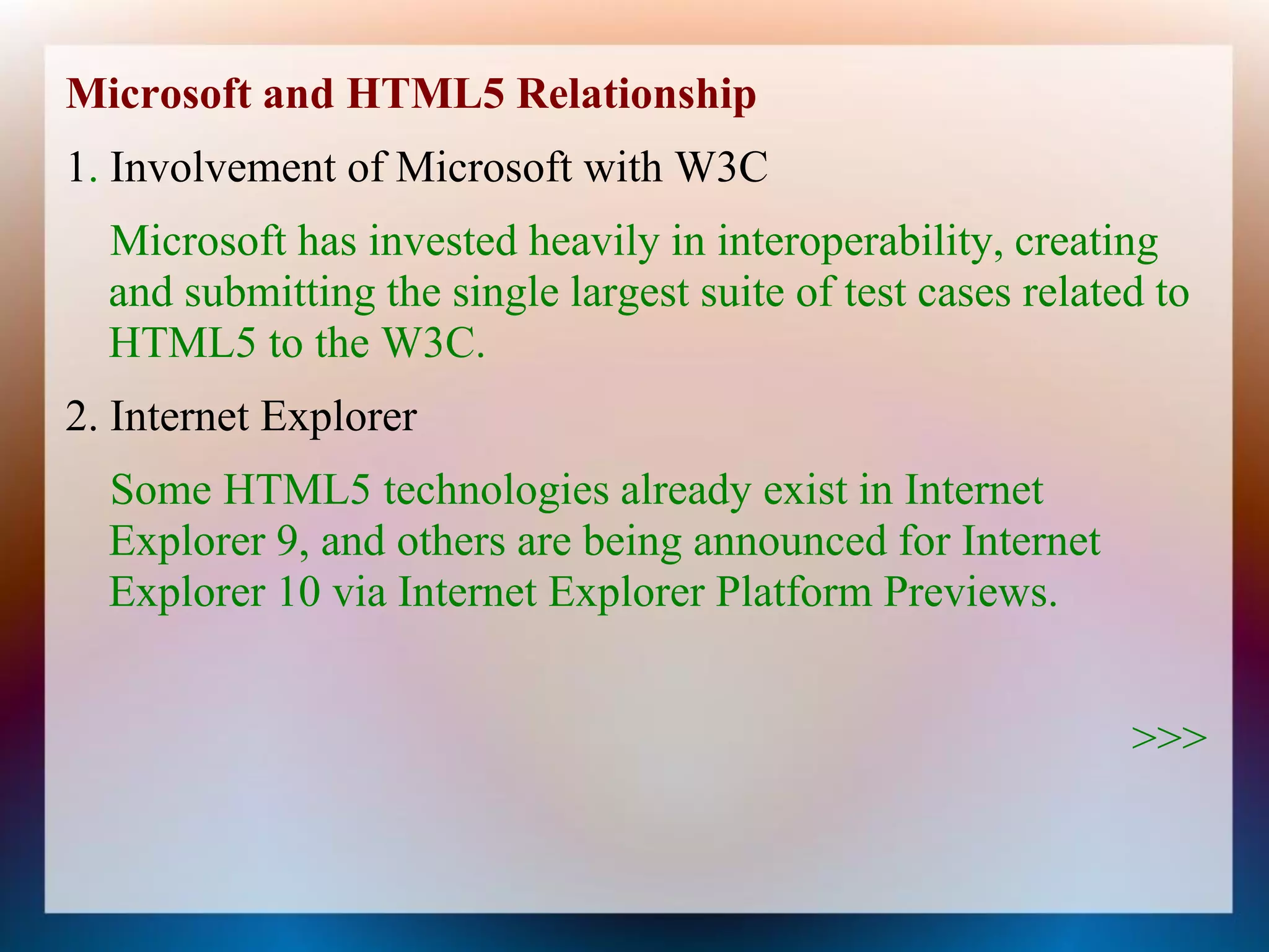 Microsoft and HTML5 Relationship
1. Involvement of Microsoft with W3C
  Microsoft has invested heavily in interoperability, creating
  and submitting the single largest suite of test cases related to
  HTML5 to the W3C.
2. Internet Explorer
  Some HTML5 technologies already exist in Internet
  Explorer 9, and others are being announced for Internet
  Explorer 10 via Internet Explorer Platform Previews.


                                                              >>>
 