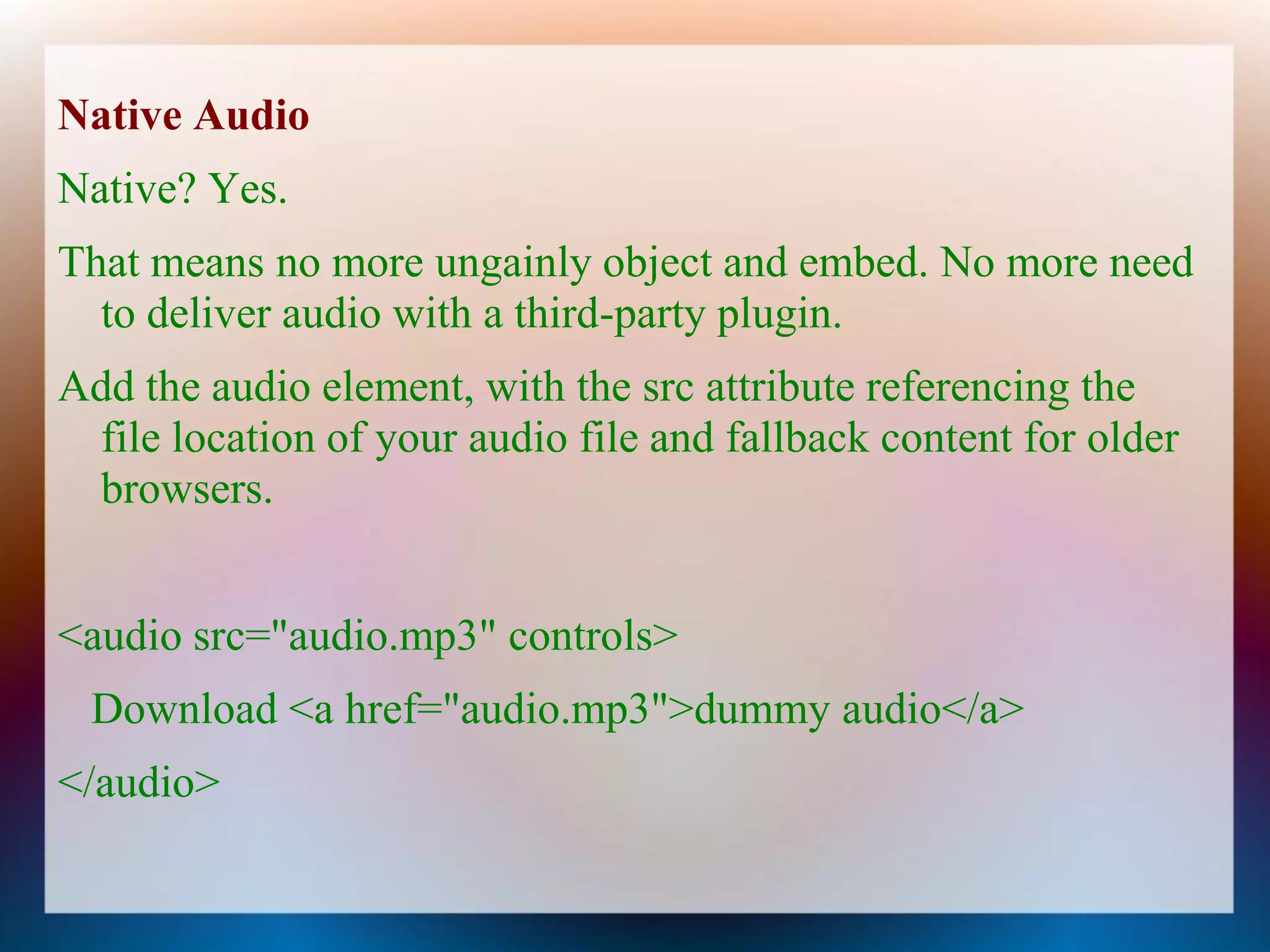 Native Audio
Native? Yes.
That means no more ungainly object and embed. No more need
  to deliver audio with a third-party plugin.
Add the audio element, with the src attribute referencing the
 file location of your audio file and fallback content for older
 browsers.


<audio src="audio.mp3" controls>
 Download <a href="audio.mp3">dummy audio</a>
</audio>
 