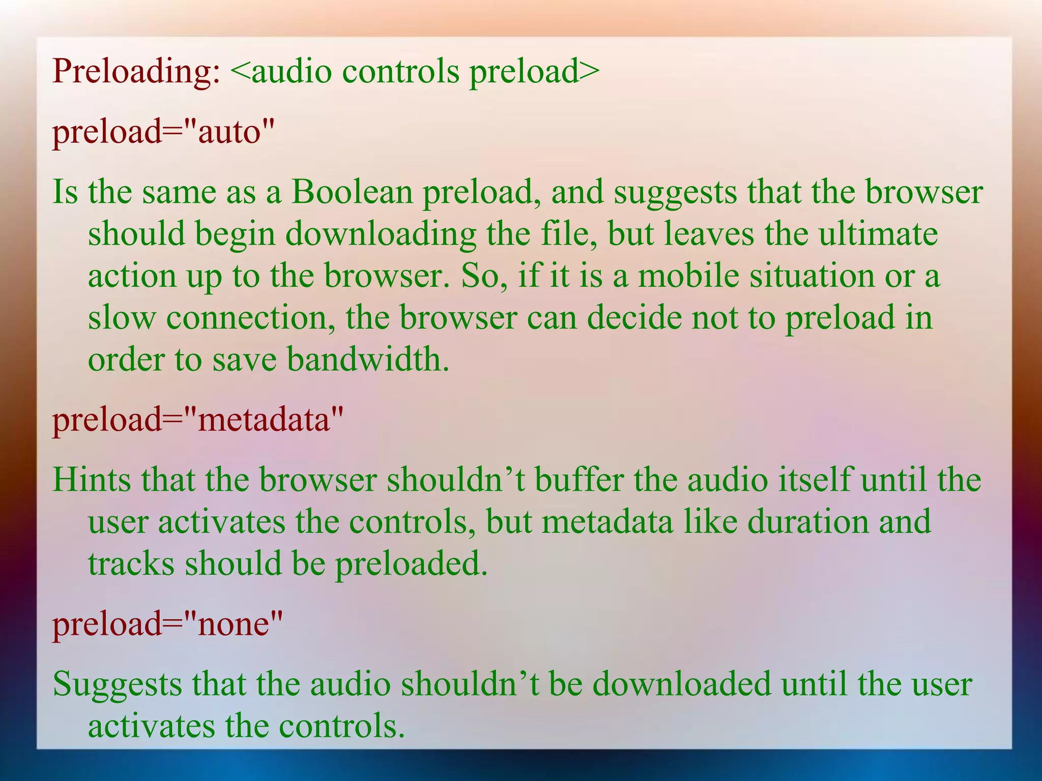 Preloading: <audio controls preload>
preload="auto"
Is the same as a Boolean preload, and suggests that the browser
   should begin downloading the file, but leaves the ultimate
   action up to the browser. So, if it is a mobile situation or a
   slow connection, the browser can decide not to preload in
   order to save bandwidth.
preload="metadata"
Hints that the browser shouldn’t buffer the audio itself until the
  user activates the controls, but metadata like duration and
  tracks should be preloaded.
preload="none"
Suggests that the audio shouldn’t be downloaded until the user
  activates the controls.
 
