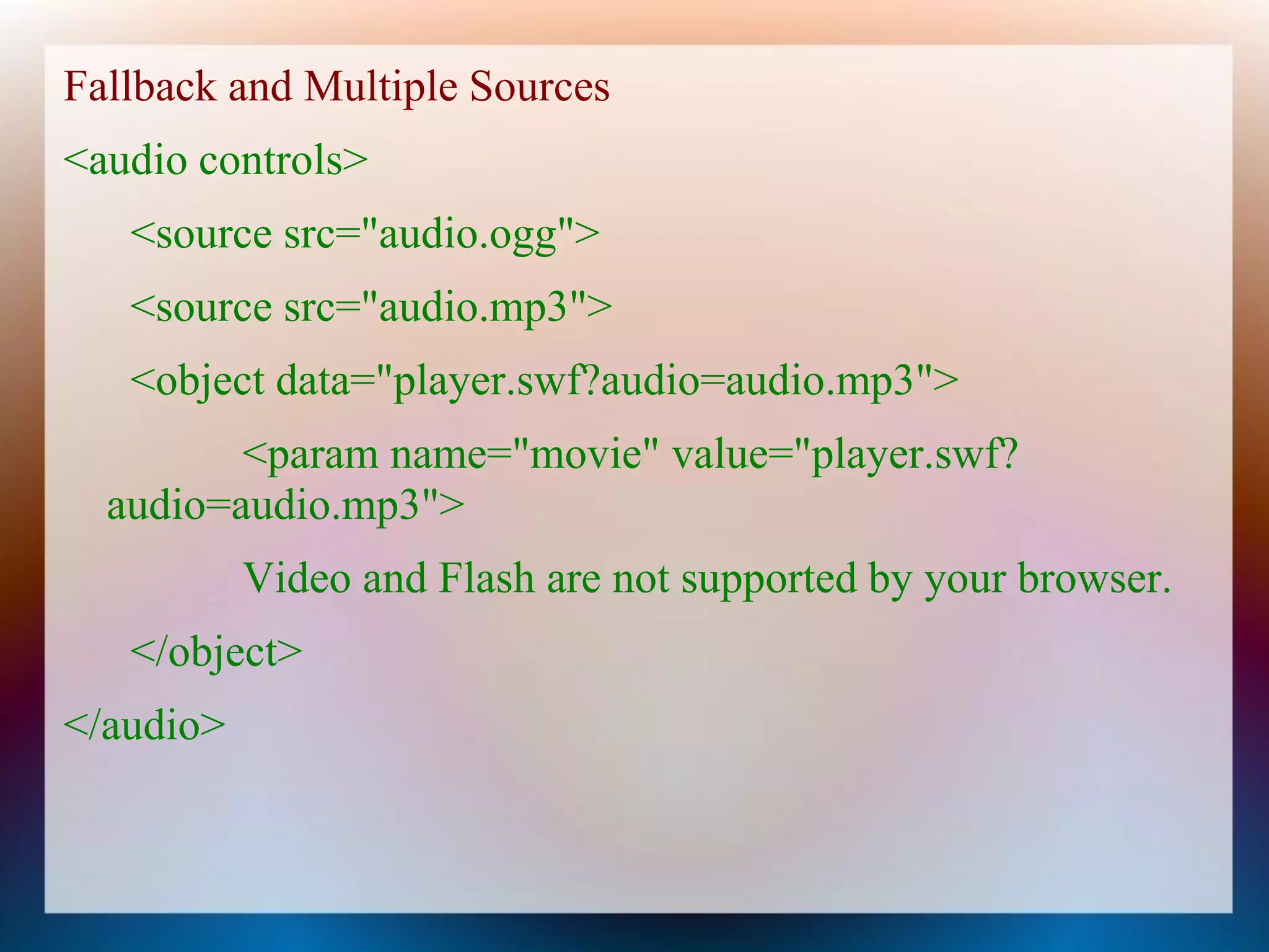 Fallback and Multiple Sources
<audio controls>
   <source src="audio.ogg">
   <source src="audio.mp3">
   <object data="player.swf?audio=audio.mp3">
         <param name="movie" value="player.swf?
  audio=audio.mp3">
           Video and Flash are not supported by your browser.
   </object>
</audio>
 