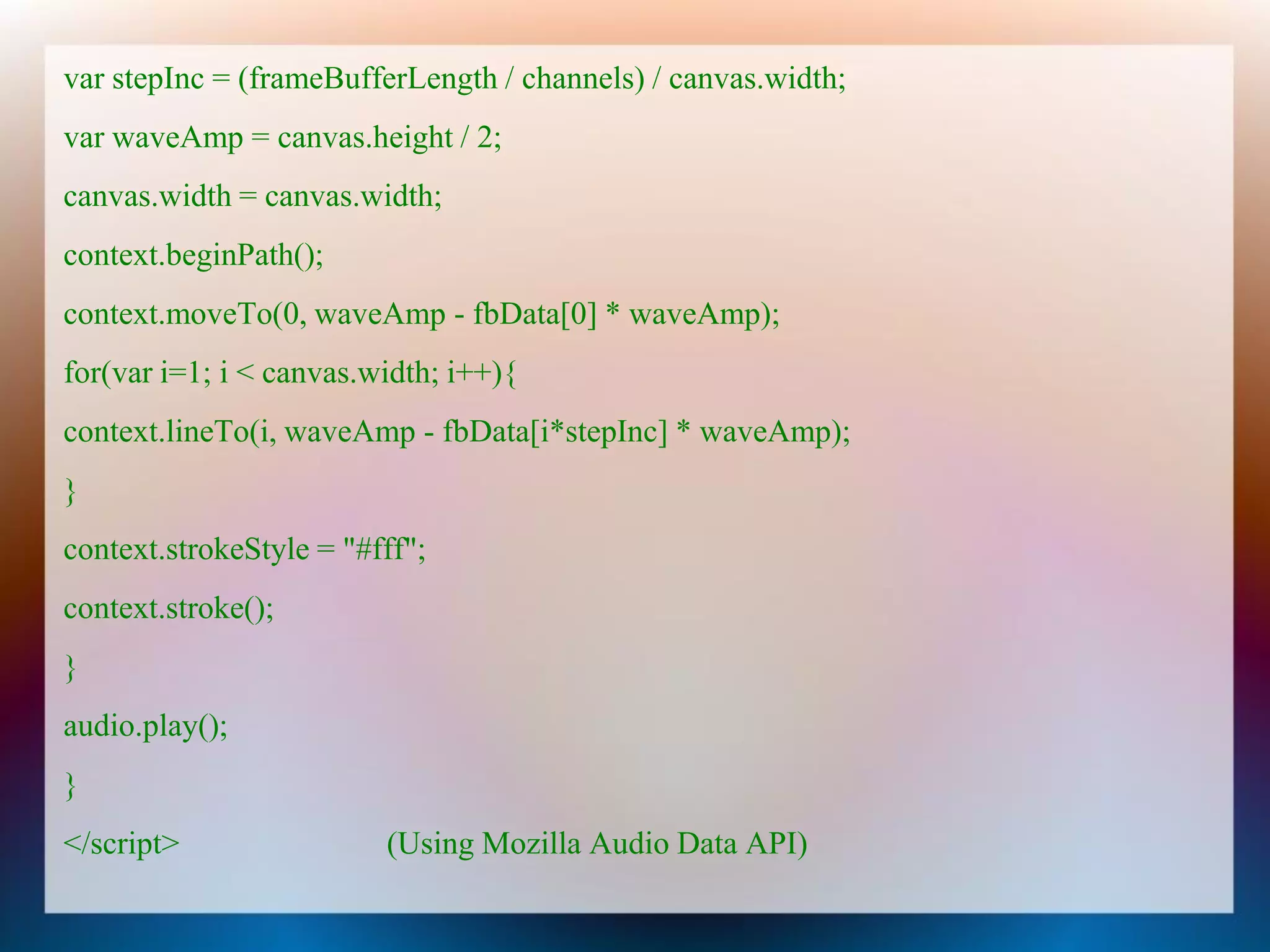 var stepInc = (frameBufferLength / channels) / canvas.width;
var waveAmp = canvas.height / 2;
canvas.width = canvas.width;
context.beginPath();
context.moveTo(0, waveAmp - fbData[0] * waveAmp);
for(var i=1; i < canvas.width; i++){
context.lineTo(i, waveAmp - fbData[i*stepInc] * waveAmp);
}
context.strokeStyle = "#fff";
context.stroke();
}
audio.play();
}
</script>                (Using Mozilla Audio Data API)
 