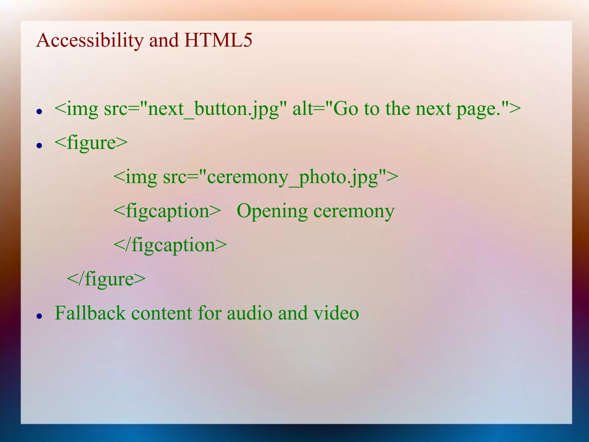 Accessibility and HTML5


   <img src="next_button.jpg" alt="Go to the next page.">
   <figure>
          <img src="ceremony_photo.jpg">
          <figcaption> Opening ceremony
          </figcaption>
     </figure>
   Fallback content for audio and video
 