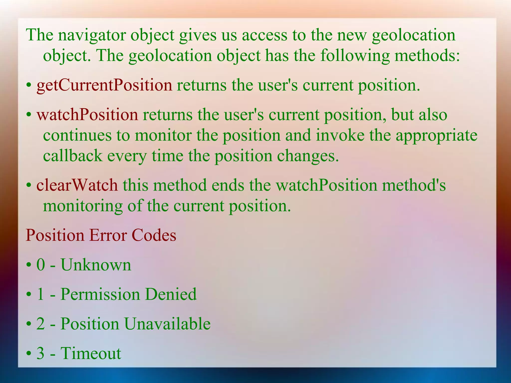 The navigator object gives us access to the new geolocation
  object. The geolocation object has the following methods:
• getCurrentPosition returns the user's current position.
• watchPosition returns the user's current position, but also
   continues to monitor the position and invoke the appropriate
   callback every time the position changes.
• clearWatch this method ends the watchPosition method's
   monitoring of the current position.
Position Error Codes
• 0 - Unknown
• 1 - Permission Denied
• 2 - Position Unavailable
• 3 - Timeout
 
