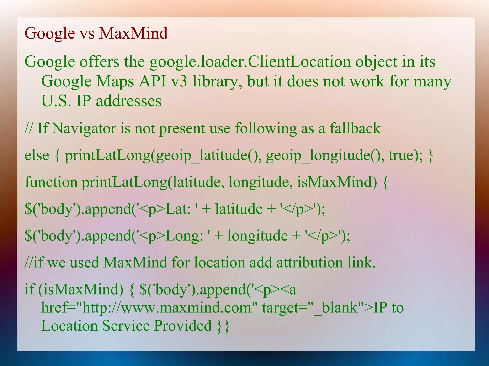 Google vs MaxMind
Google offers the google.loader.ClientLocation object in its
 Google Maps API v3 library, but it does not work for many
 U.S. IP addresses
// If Navigator is not present use following as a fallback
else { printLatLong(geoip_latitude(), geoip_longitude(), true); }
function printLatLong(latitude, longitude, isMaxMind) {
$('body').append('<p>Lat: ' + latitude + '</p>');
$('body').append('<p>Long: ' + longitude + '</p>');
//if we used MaxMind for location add attribution link.
if (isMaxMind) { $('body').append('<p><a
    href="http://www.maxmind.com" target="_blank">IP to
    Location Service Provided }}
 