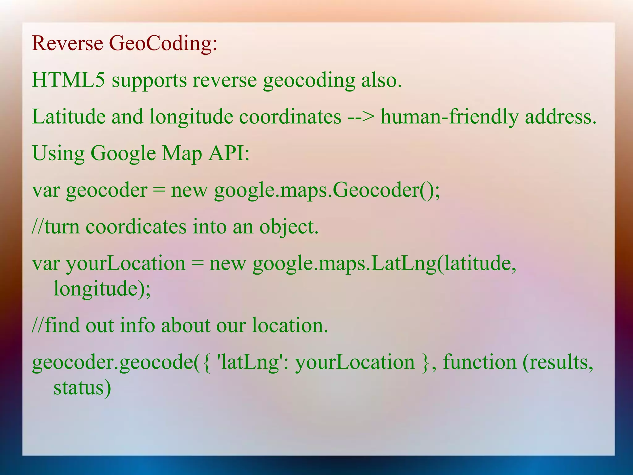 Reverse GeoCoding:
HTML5 supports reverse geocoding also.
Latitude and longitude coordinates --> human-friendly address.
Using Google Map API:
var geocoder = new google.maps.Geocoder();
//turn coordicates into an object.
var yourLocation = new google.maps.LatLng(latitude,
  longitude);
//find out info about our location.
geocoder.geocode({ 'latLng': yourLocation }, function (results,
  status)
 