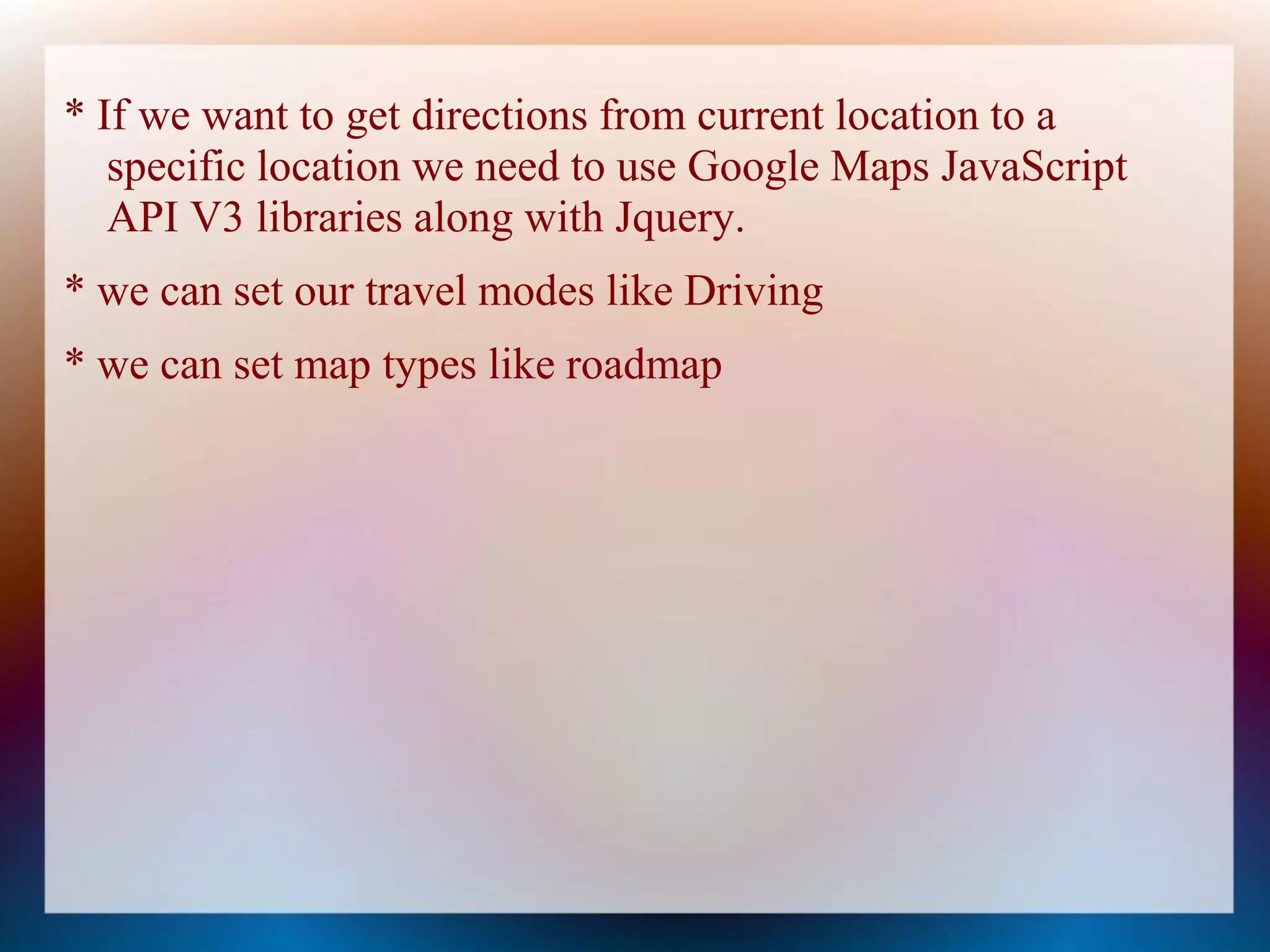 * If we want to get directions from current location to a
   specific location we need to use Google Maps JavaScript
   API V3 libraries along with Jquery.
* we can set our travel modes like Driving
* we can set map types like roadmap
 