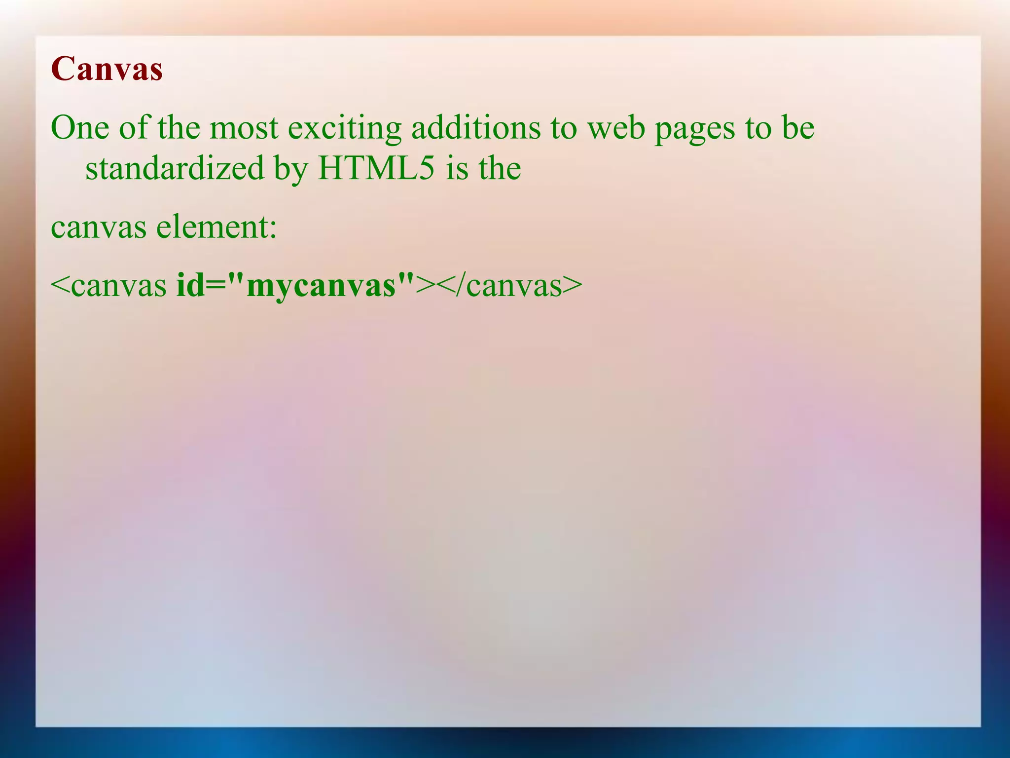 Canvas
One of the most exciting additions to web pages to be
 standardized by HTML5 is the
canvas element:
<canvas id="mycanvas"></canvas>
 