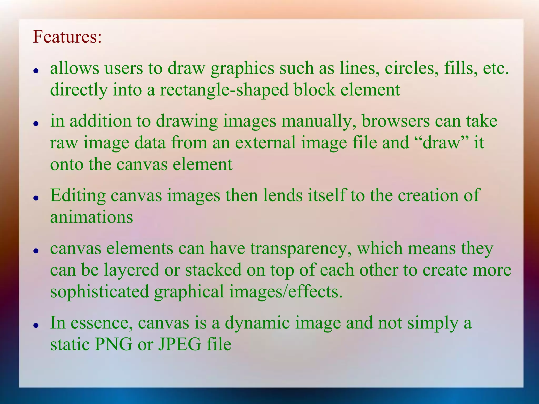 Features:
   allows users to draw graphics such as lines, circles, fills, etc.
    directly into a rectangle-shaped block element
   in addition to drawing images manually, browsers can take
    raw image data from an external image file and “draw” it
    onto the canvas element
   Editing canvas images then lends itself to the creation of
    animations
   canvas elements can have transparency, which means they
    can be layered or stacked on top of each other to create more
    sophisticated graphical images/effects.
   In essence, canvas is a dynamic image and not simply a
    static PNG or JPEG file
 