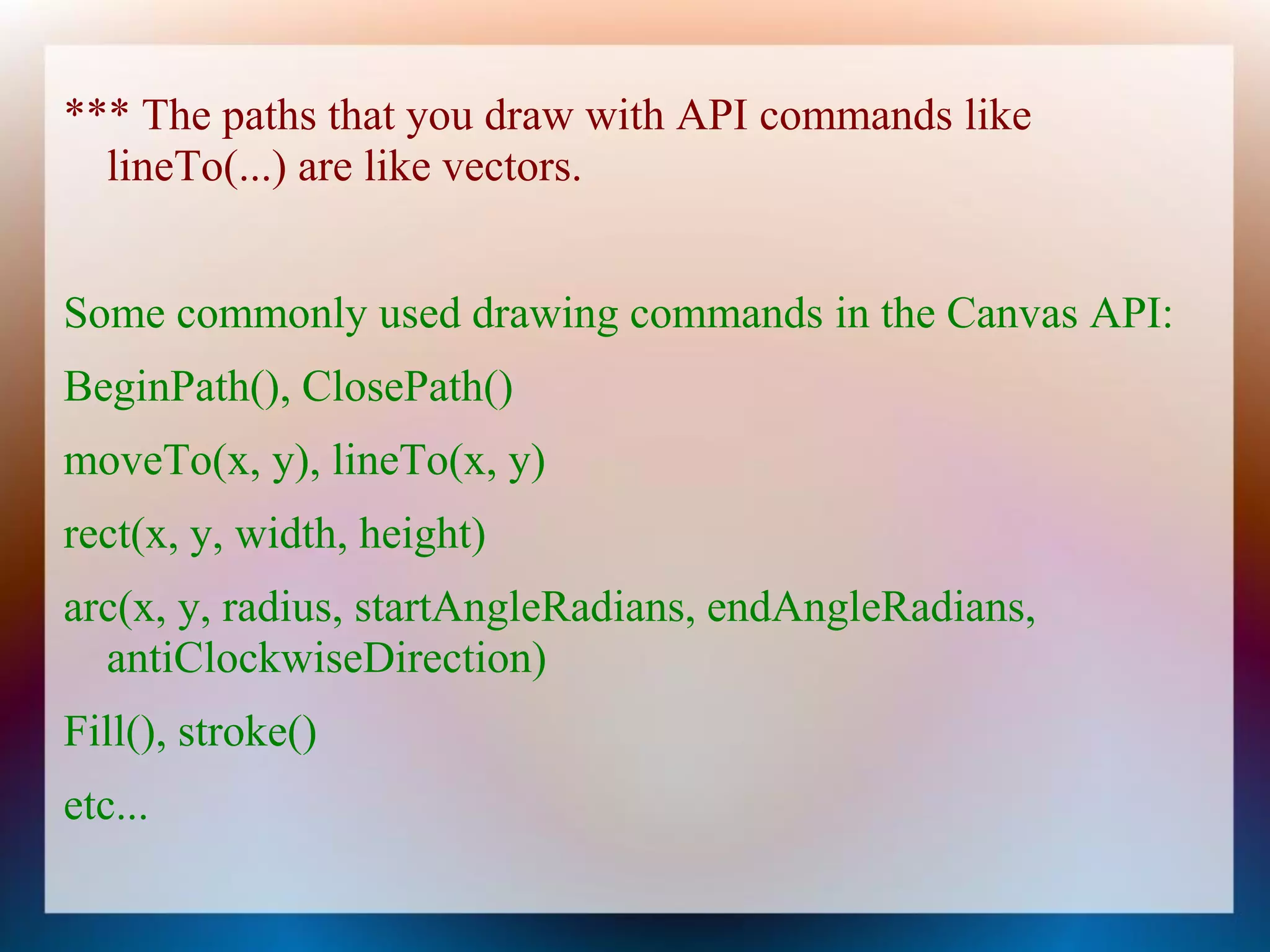 *** The paths that you draw with API commands like
  lineTo(...) are like vectors.


Some commonly used drawing commands in the Canvas API:
BeginPath(), ClosePath()
moveTo(x, y), lineTo(x, y)
rect(x, y, width, height)
arc(x, y, radius, startAngleRadians, endAngleRadians,
  antiClockwiseDirection)
Fill(), stroke()
etc...
 