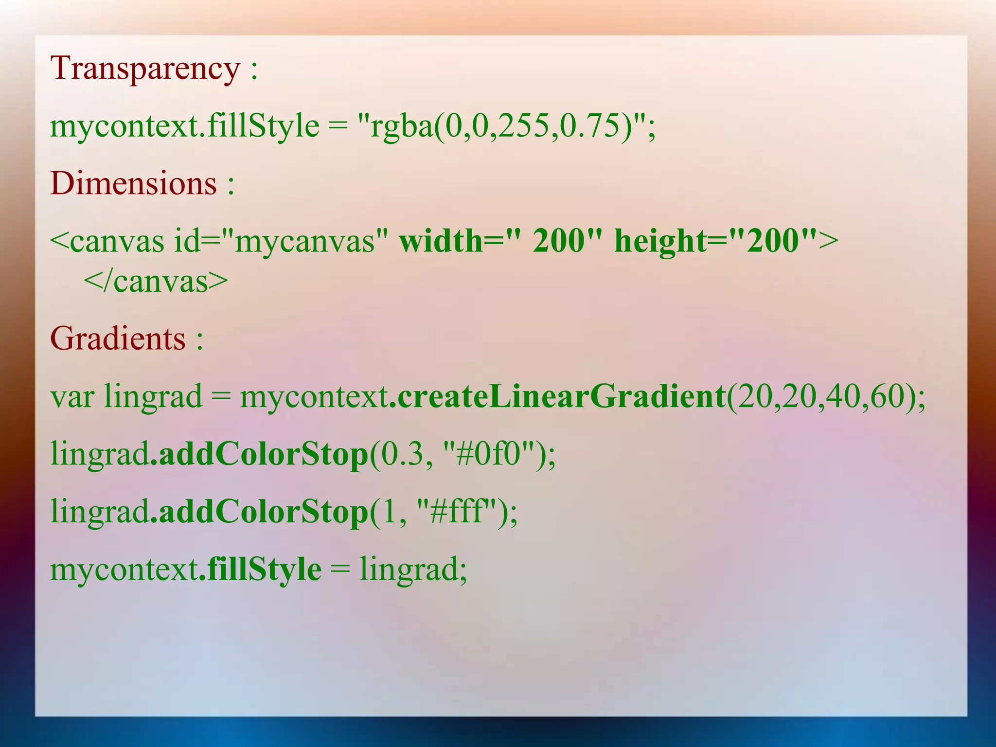 Transparency :
mycontext.fillStyle = "rgba(0,0,255,0.75)";
Dimensions :
<canvas id="mycanvas" width=" 200" height="200">
  </canvas>
Gradients :
var lingrad = mycontext.createLinearGradient(20,20,40,60);
lingrad.addColorStop(0.3, "#0f0");
lingrad.addColorStop(1, "#fff");
mycontext.fillStyle = lingrad;
 