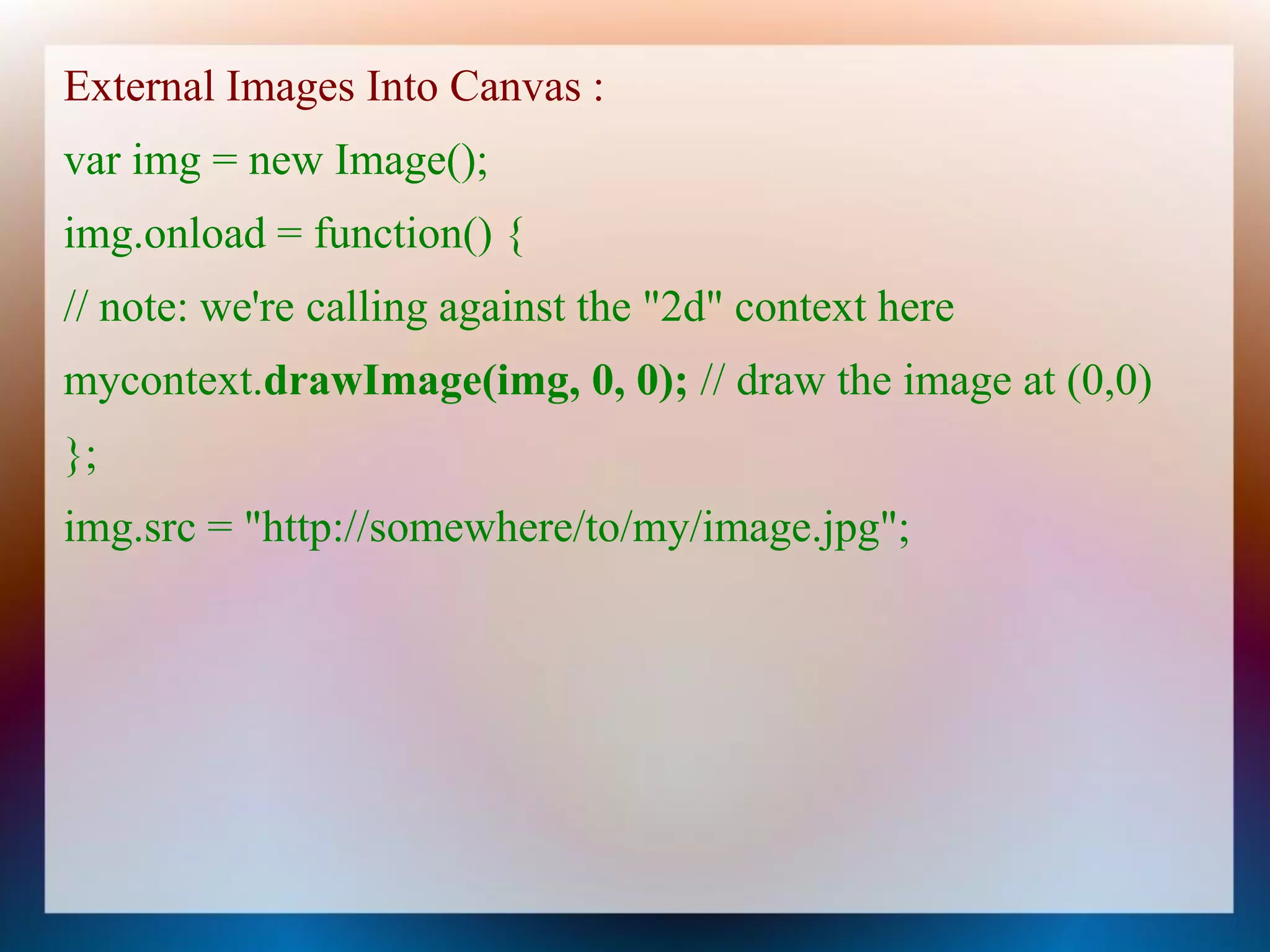 External Images Into Canvas :
var img = new Image();
img.onload = function() {
// note: we're calling against the "2d" context here
mycontext.drawImage(img, 0, 0); // draw the image at (0,0)
};
img.src = "http://somewhere/to/my/image.jpg";
 