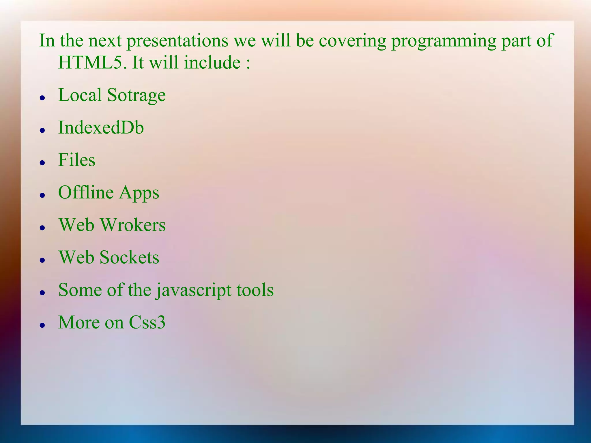 In the next presentations we will be covering programming part of
   HTML5. It will include :
   Local Sotrage
   IndexedDb
   Files
   Offline Apps
   Web Wrokers
   Web Sockets
   Some of the javascript tools
   More on Css3
 