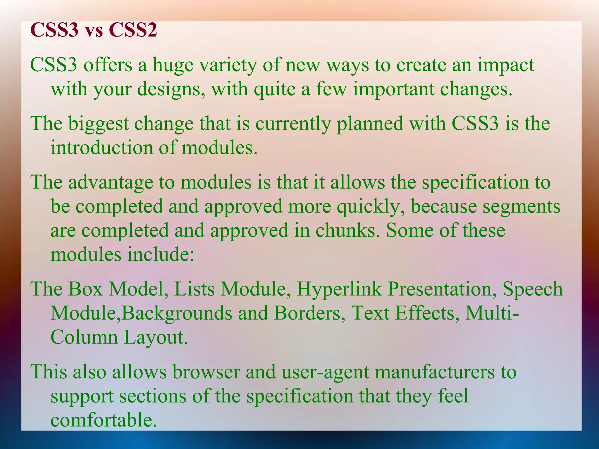 CSS3 vs CSS2
CSS3 offers a huge variety of new ways to create an impact
  with your designs, with quite a few important changes.
The biggest change that is currently planned with CSS3 is the
  introduction of modules.
The advantage to modules is that it allows the specification to
  be completed and approved more quickly, because segments
  are completed and approved in chunks. Some of these
  modules include:
The Box Model, Lists Module, Hyperlink Presentation, Speech
  Module,Backgrounds and Borders, Text Effects, Multi-
  Column Layout.
This also allows browser and user-agent manufacturers to
  support sections of the specification that they feel
  comfortable.
 