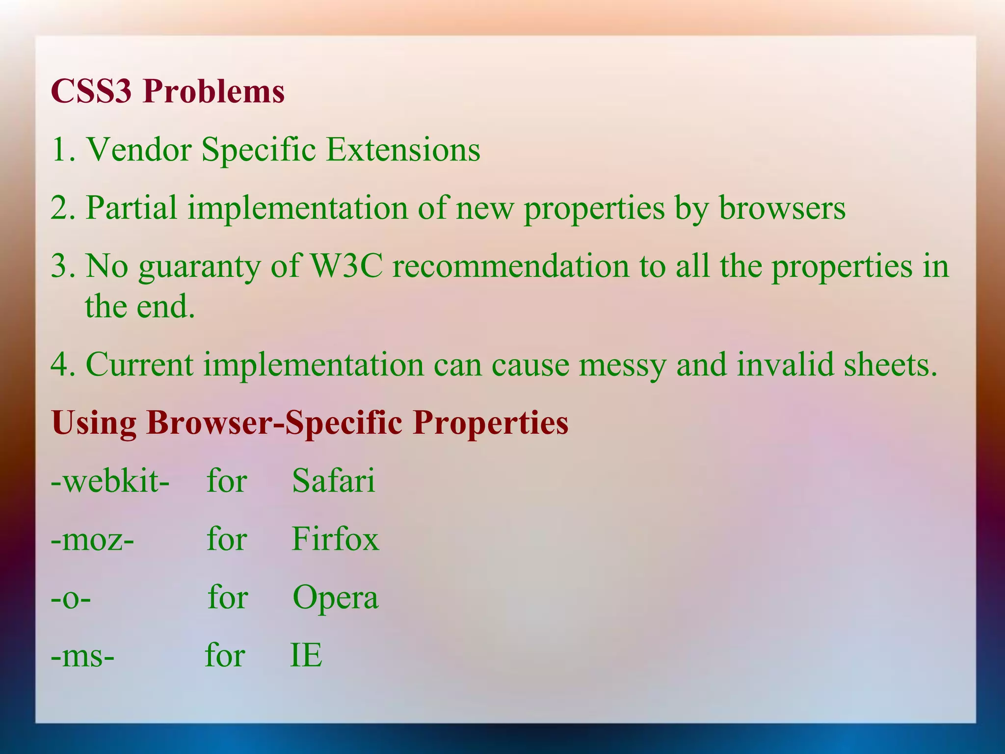CSS3 Problems
1. Vendor Specific Extensions
2. Partial implementation of new properties by browsers
3. No guaranty of W3C recommendation to all the properties in
   the end.
4. Current implementation can cause messy and invalid sheets.
Using Browser-Specific Properties
-webkit- for    Safari
-moz-     for   Firfox
-o-       for   Opera
-ms-      for   IE
 