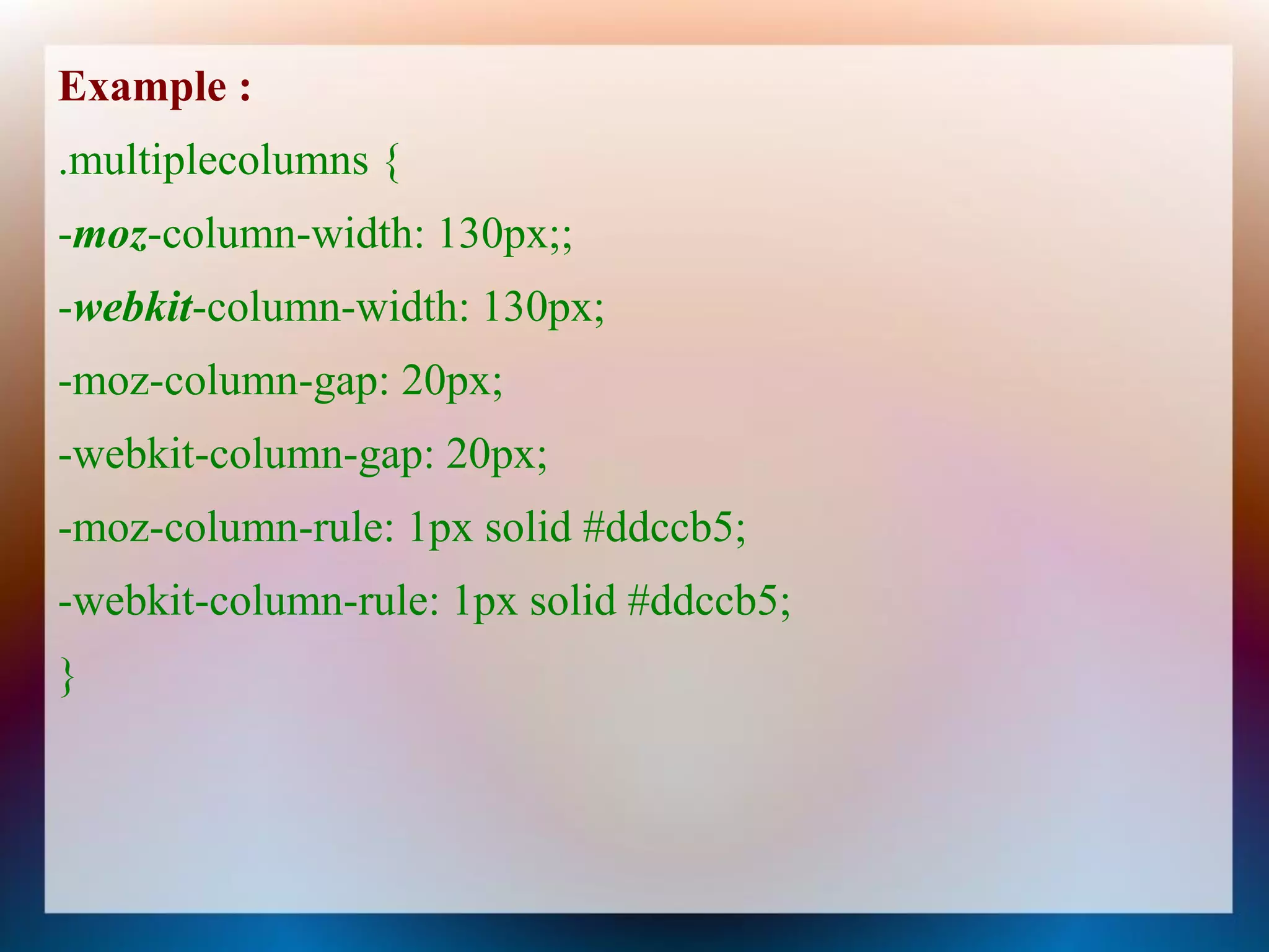 Example :
.multiplecolumns {
-moz-column-width: 130px;;
-webkit-column-width: 130px;
-moz-column-gap: 20px;
-webkit-column-gap: 20px;
-moz-column-rule: 1px solid #ddccb5;
-webkit-column-rule: 1px solid #ddccb5;
}
 