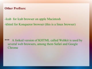 Other Prefixes:


-Icab for Icab browser on apple Macintosh
-khtml for Konqueror browser (this is a linux browser)



*** A forked version of KHTML called Webkit is used by
  several web browsers, among them Safari and Google
  Chrome
 
