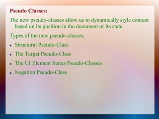 Pseudo Classes:
The new pseudo-classes allow us to dynamically style content
  based on its position in the document or its state.
Types of the new pseudo-classes:
   Structural Pseudo-Class
   The Target Pseudo-Class
   The UI Element States Pseudo-Classes
   Negation Pseudo-Class
 