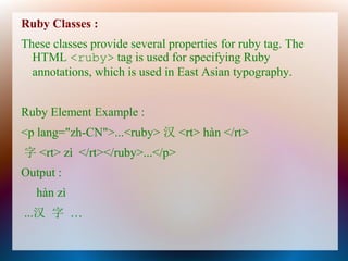 Ruby Classes :
These classes provide several properties for ruby tag. The
  HTML <ruby> tag is used for specifying Ruby
  annotations, which is used in East Asian typography.


Ruby Element Example :
<p lang="zh-CN">...<ruby> 汉 <rt> hàn </rt>
字 <rt> zì </rt></ruby>...</p>
Output :
   hàn zì
...汉 字 …
 
