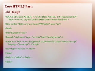 Core HTML5 Part:
Old Design
<!DOCTYPE html PUBLIC "-//W3C//DTD XHTML 1.0 Transitional//EN"
   "http://www.w3.org/TR/xhtml1/DTD/xhtml1-transitional.dtd">
<html xmlns="http://www.w3.org/1999/xhtml" lang="en">
<head>
<title>Exmaple</title>
<link rel="stylesheet" type="text/css" href="/css/style.css" />
<script src="http://www.designshack.co.uk/mint/?js" type="text/javascript"
   language="javascript"></script>
<style type="text/css"></style>
</head>
<body id="index"></body>
</html>
 
