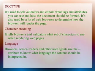DOCTYPE
It’s used to tell validators and editors what tags and attributes
   you can use and how the document should be formed. It’s
   also used by a lot of web browsers to determine how the
   browser will render the page.
Character encoding
It tells browsers and validators what set of characters to use
   when rendering web pages.
Language
Browsers, screen readers and other user agents use the    lang


  attribute to know what language the content should be
  interpreted in.
 