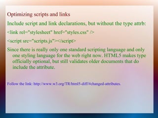 Optimizing scripts and links
Include script and link declarations, but without the type attrb:
<link rel="stylesheet" href="styles.css" />
<script src="scripts.js"></script>
Since there is really only one standard scripting language and only
  one styling language for the web right now. HTML5 makes type
  officially optional, but still validates older documents that do
  include the attribute.


Follow the link: http://www.w3.org/TR/html5-diff/#changed-attributes.
 