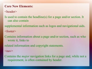 Core New Elements:
<header>
Is used to contain the headline(s) for a page and/or section. It
   can also contain
supplemental information such as logos and navigational aids.
<footer>
Contains information about a page and/or section, such as who
  wrote it, links to
related information and copyright statements.
<nav>
Contains the major navigation links for a page and, while not a
  requirement, is often contained by header.
 