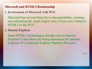 Microsoft and HTML5 Relationship
1. Involvement of Microsoft with W3C
  Microsoft has invested heavily in interoperability, creating
  and submitting the single largest suite of test cases related to
  HTML5 to the W3C.
2. Internet Explorer
  Some HTML5 technologies already exist in Internet
  Explorer 9, and others are being announced for Internet
  Explorer 10 via Internet Explorer Platform Previews.


                                                              >>>
 