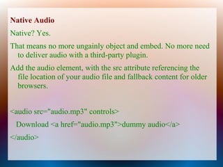 Native Audio
Native? Yes.
That means no more ungainly object and embed. No more need
  to deliver audio with a third-party plugin.
Add the audio element, with the src attribute referencing the
 file location of your audio file and fallback content for older
 browsers.


<audio src="audio.mp3" controls>
 Download <a href="audio.mp3">dummy audio</a>
</audio>
 