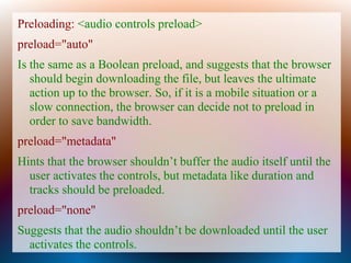 Preloading: <audio controls preload>
preload="auto"
Is the same as a Boolean preload, and suggests that the browser
   should begin downloading the file, but leaves the ultimate
   action up to the browser. So, if it is a mobile situation or a
   slow connection, the browser can decide not to preload in
   order to save bandwidth.
preload="metadata"
Hints that the browser shouldn’t buffer the audio itself until the
  user activates the controls, but metadata like duration and
  tracks should be preloaded.
preload="none"
Suggests that the audio shouldn’t be downloaded until the user
  activates the controls.
 