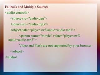 Fallback and Multiple Sources
<audio controls>
   <source src="audio.ogg">
   <source src="audio.mp3">
   <object data="player.swf?audio=audio.mp3">
         <param name="movie" value="player.swf?
  audio=audio.mp3">
           Video and Flash are not supported by your browser.
   </object>
</audio>
 