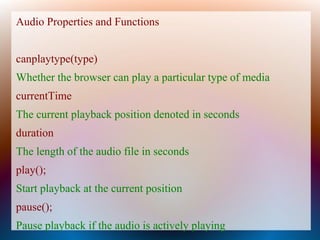 Audio Properties and Functions


canplaytype(type)
Whether the browser can play a particular type of media
currentTime
The current playback position denoted in seconds
duration
The length of the audio file in seconds
play();
Start playback at the current position
pause();
Pause playback if the audio is actively playing
 