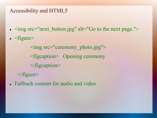 Accessibility and HTML5


   <img src="next_button.jpg" alt="Go to the next page.">
   <figure>
          <img src="ceremony_photo.jpg">
          <figcaption> Opening ceremony
          </figcaption>
     </figure>
   Fallback content for audio and video
 