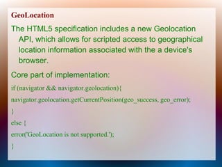 GeoLocation
The HTML5 specification includes a new Geolocation
  API, which allows for scripted access to geographical
  location information associated with the a device's
  browser.
Core part of implementation:
if (navigator && navigator.geolocation){
navigator.geolocation.getCurrentPosition(geo_success, geo_error);
}
else {
error('GeoLocation is not supported.');
}
 
