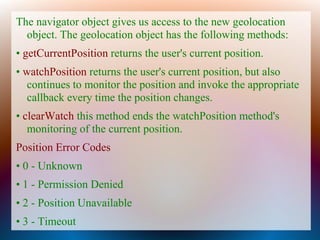 The navigator object gives us access to the new geolocation
  object. The geolocation object has the following methods:
• getCurrentPosition returns the user's current position.
• watchPosition returns the user's current position, but also
   continues to monitor the position and invoke the appropriate
   callback every time the position changes.
• clearWatch this method ends the watchPosition method's
   monitoring of the current position.
Position Error Codes
• 0 - Unknown
• 1 - Permission Denied
• 2 - Position Unavailable
• 3 - Timeout
 