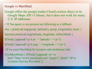 Google vs MaxMind
Google offers the google.loader.ClientLocation object in its
 Google Maps API v3 library, but it does not work for many
 U.S. IP addresses
// If Navigator is not present use following as a fallback
else { printLatLong(geoip_latitude(), geoip_longitude(), true); }
function printLatLong(latitude, longitude, isMaxMind) {
$('body').append('<p>Lat: ' + latitude + '</p>');
$('body').append('<p>Long: ' + longitude + '</p>');
//if we used MaxMind for location add attribution link.
if (isMaxMind) { $('body').append('<p><a
    href="http://www.maxmind.com" target="_blank">IP to
    Location Service Provided }}
 