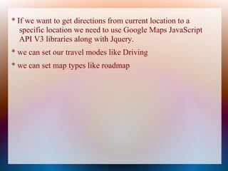* If we want to get directions from current location to a
   specific location we need to use Google Maps JavaScript
   API V3 libraries along with Jquery.
* we can set our travel modes like Driving
* we can set map types like roadmap
 