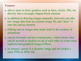 Features:
   allows users to draw graphics such as lines, circles, fills, etc.
    directly into a rectangle-shaped block element
   in addition to drawing images manually, browsers can take
    raw image data from an external image file and “draw” it
    onto the canvas element
   Editing canvas images then lends itself to the creation of
    animations
   canvas elements can have transparency, which means they
    can be layered or stacked on top of each other to create more
    sophisticated graphical images/effects.
   In essence, canvas is a dynamic image and not simply a
    static PNG or JPEG file
 