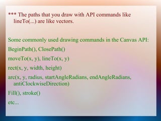 *** The paths that you draw with API commands like
  lineTo(...) are like vectors.


Some commonly used drawing commands in the Canvas API:
BeginPath(), ClosePath()
moveTo(x, y), lineTo(x, y)
rect(x, y, width, height)
arc(x, y, radius, startAngleRadians, endAngleRadians,
  antiClockwiseDirection)
Fill(), stroke()
etc...
 