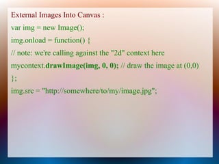 External Images Into Canvas :
var img = new Image();
img.onload = function() {
// note: we're calling against the "2d" context here
mycontext.drawImage(img, 0, 0); // draw the image at (0,0)
};
img.src = "http://somewhere/to/my/image.jpg";
 