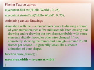 Placing Text on canvas
mycontext.fillText("Hello World", 0, 25);
mycontext.strokeText("Hello World", 0, 75);
Animating canvas Drawings
Animation with the element boils down to drawing a frame
                   canvas


 of your animation,then a few milliseconds later, erasing that
 drawing and re-drawing the next frame,probably with some
 elements slightly moved or otherwise changed. If you
 animate by showing the frames fast enough—around 20-30
 frames per second—it generally looks like a smooth
 animation of your shapes.
function erase_frame() {
mycanvas.width = mycanvas.width;
}
 