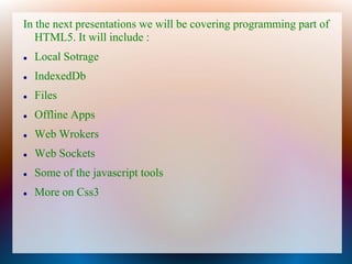 In the next presentations we will be covering programming part of
   HTML5. It will include :
   Local Sotrage
   IndexedDb
   Files
   Offline Apps
   Web Wrokers
   Web Sockets
   Some of the javascript tools
   More on Css3
 