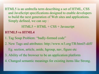 HTML5 is an umbrella term describing a set of HTML, CSS
 and JavaScript specifications designed to enable developers
 to build the next generation of Web sites and applications.
 Simply defined, we can say :
            HTML5 = HTML + CSS + Javascript
HTML5 vs HTML4
1. Tag Soup Problem: “badly-formed code”
2. New Tags and attributes: http://www.w3.org/TR/html5-diff/
  Eg. section, article, aside, hgroup, nav, figure etc
3. Ability of the browser to be an application platform
4. Changed semantic meanings for existing items like Strong.
 