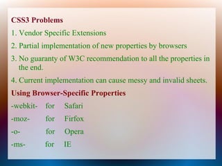 CSS3 Problems
1. Vendor Specific Extensions
2. Partial implementation of new properties by browsers
3. No guaranty of W3C recommendation to all the properties in
   the end.
4. Current implementation can cause messy and invalid sheets.
Using Browser-Specific Properties
-webkit- for    Safari
-moz-     for   Firfox
-o-       for   Opera
-ms-      for   IE
 