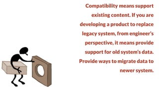 Compatibility means support
existing content. If you are

developing a product to replace
legacy system, from engineer’s

perspective, it means provide
support for old system’s data.

Provide ways to migrate data to
newer system.

 