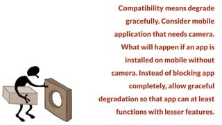 Compatibility means degrade
gracefully. Consider mobile

application that needs camera.
What will happen if an app is

installed on mobile without
camera. Instead of blocking app

completely, allow graceful
degradation so that app can at least

functions with lesser features.

 