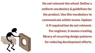 Do not reinvent the wheel. Define a
uniform vocabulary & guidelines for

the product. Use this vocabulary to
communicate within teams. Update

it if required but do not reinvent.
For engineer, it means creating

library of recurring design patterns
for reducing development efforts.

 