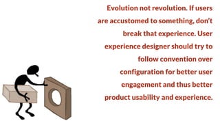Evolution not revolution. If users
are accustomed to something, don’t

break that experience. User
experience designer should try to

follow convention over
configuration for better user

engagement and thus better
product usability and experience.

 
