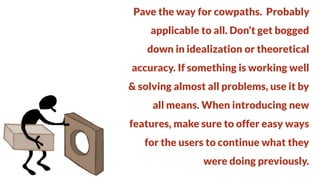 Pave the way for cowpaths. Probably
applicable to all. Don’t get bogged

down in idealization or theoretical
accuracy. If something is working well

& solving almost all problems, use it by
all means. When introducing new

features, make sure to offer easy ways
for the users to continue what they

were doing previously.

 