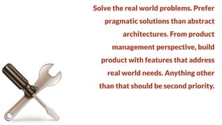 Solve the real world problems. Prefer
pragmatic solutions than abstract

architectures. From product
management perspective, build

product with features that address
real world needs. Anything other

than that should be second priority.

 